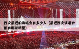 西安最近的演唱会有多少人（最近西安演唱会都有哪些明星）