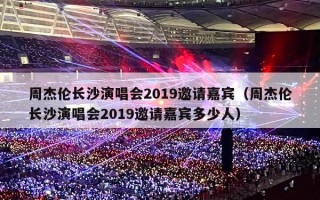 周杰伦长沙演唱会2019邀请嘉宾（周杰伦长沙演唱会2019邀请嘉宾多少人）