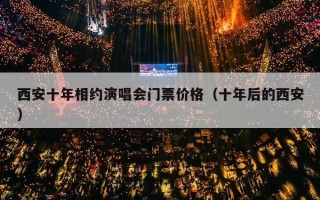 西安十年相约演唱会门票价格（十年后的西安）