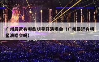 广州最近有哪些明星开演唱会（广州最近有明星演唱会吗）