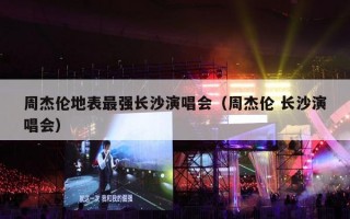 周杰伦地表最强长沙演唱会（周杰伦 长沙演唱会）