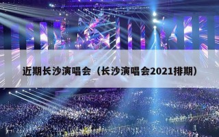 近期长沙演唱会（长沙演唱会2021排期）