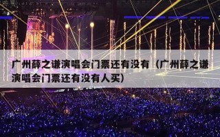 广州薛之谦演唱会门票还有没有（广州薛之谦演唱会门票还有没有人买）
