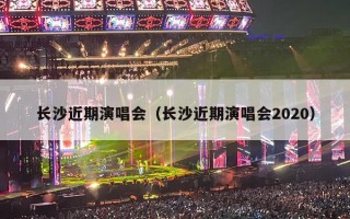 长沙近期演唱会（长沙近期演唱会2020）