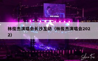 林俊杰演唱会长沙互动（林俊杰演唱会2022）