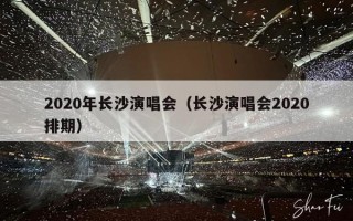 2020年长沙演唱会（长沙演唱会2020排期）