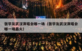 张学友武汉演唱会哪一场（张学友武汉演唱会哪一场最火）