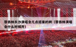 蔡依林长沙演唱会几点结束的啊（蔡依林演唱会什么时候开）