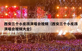 西安三个小皮孩演唱会视频（西安三个小皮孩演唱会视频大全）
