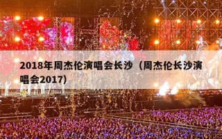 2018年周杰伦演唱会长沙（周杰伦长沙演唱会2017）