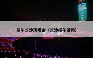 端午长沙演唱会（长沙端午活动）