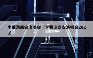 李荣浩西安演唱会（李荣浩西安演唱会2023）
