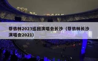 蔡依林2023巡回演唱会长沙（蔡依林长沙演唱会2021）