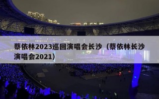 蔡依林2023巡回演唱会长沙（蔡依林长沙演唱会2021）