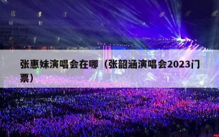 张惠妹演唱会在哪（张韶涵演唱会2023门票）