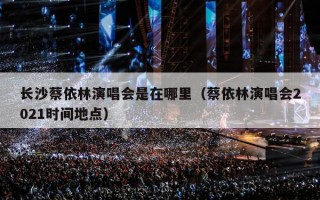 长沙蔡依林演唱会是在哪里（蔡依林演唱会2021时间地点）