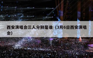 西安演唱会三人分别是谁（3月6日西安演唱会）