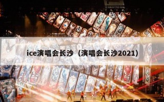 ice演唱会长沙（演唱会长沙2021）