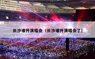 长沙谁开演唱会（长沙谁开演唱会了）
