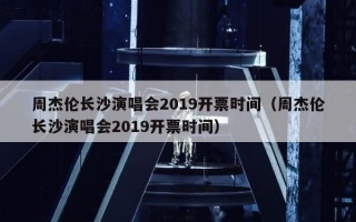 周杰伦长沙演唱会2019开票时间（周杰伦长沙演唱会2019开票时间）