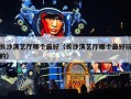 长沙演艺厅哪个最好（长沙演艺厅哪个最好玩的）