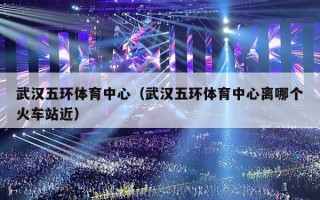 武汉五环体育中心（武汉五环体育中心离哪个火车站近）