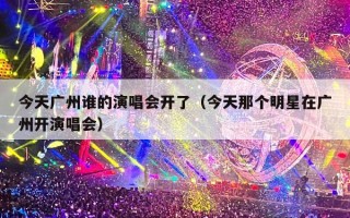 今天广州谁的演唱会开了（今天那个明星在广州开演唱会）