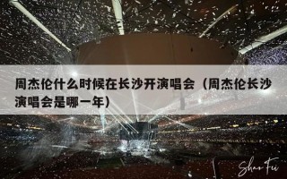 周杰伦什么时候在长沙开演唱会（周杰伦长沙演唱会是哪一年）