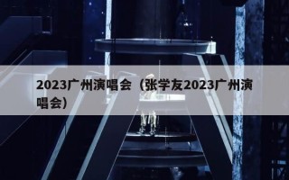 2023广州演唱会（张学友2023广州演唱会）