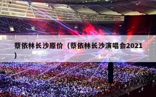 蔡依林长沙原价（蔡依林长沙演唱会2021）