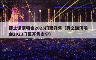 薛之谦演唱会2023门票开售（薛之谦演唱会2023门票开售南宁）