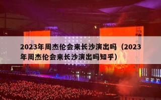2023年周杰伦会来长沙演出吗（2023年周杰伦会来长沙演出吗知乎）