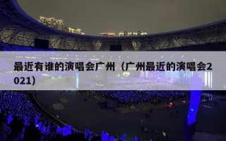 最近有谁的演唱会广州（广州最近的演唱会2021）