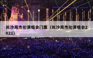 长沙周杰伦演唱会门票（长沙周杰伦演唱会2021）