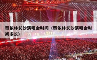 蔡依林长沙演唱会时间（蔡依林长沙演唱会时间多长）