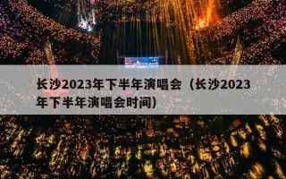 长沙2023年下半年演唱会（长沙2023年下半年演唱会时间）