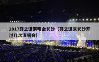 2017薛之谦演唱会长沙（薛之谦来长沙开过几次演唱会）