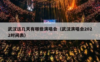 武汉这几天有哪些演唱会（武汉演唱会2022时间表）