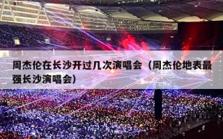 周杰伦在长沙开过几次演唱会（周杰伦地表最强长沙演唱会）