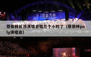 蔡依林长沙演唱会唱几个小时了（蔡依林paly演唱会）