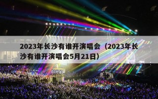 2023年长沙有谁开演唱会（2023年长沙有谁开演唱会5月21日）