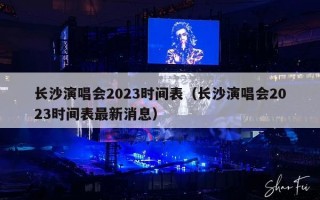 长沙演唱会2023时间表（长沙演唱会2023时间表最新消息）