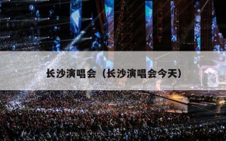 长沙演唱会（长沙演唱会今天）