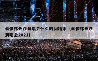蔡依林长沙演唱会什么时间结束（蔡依林长沙演唱会2021）