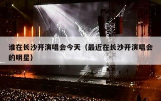 谁在长沙开演唱会今天（最近在长沙开演唱会的明星）