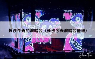 长沙今天的演唱会（长沙今天演唱会是谁）