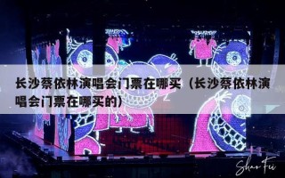 长沙蔡依林演唱会门票在哪买（长沙蔡依林演唱会门票在哪买的）