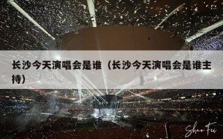 长沙今天演唱会是谁（长沙今天演唱会是谁主持）