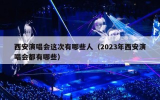 西安演唱会这次有哪些人（2023年西安演唱会都有哪些）