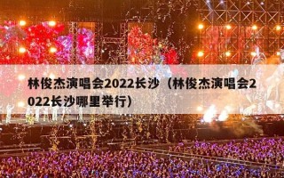 林俊杰演唱会2022长沙（林俊杰演唱会2022长沙哪里举行）